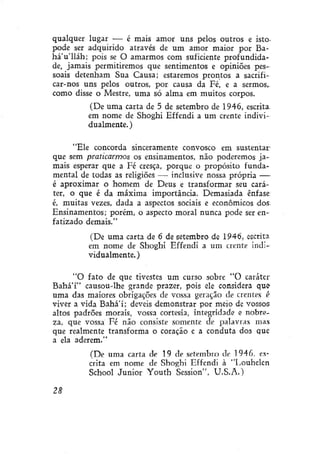 qualquer lugar — é mais amor uns pelos outros e isto.
pode ser adquirido através de um amor maior por BaháVlláh; pois se O amarmos com suficiente profundidade, jamais permitiremos que sentimentos e opiniões pessoais detenham Sua Causa; estaremos prontos a sacrificar-nos uns pelos outros, por causa da Fé, e a sermos,.
como disse o Mestre, uma só alma em muitos corpos.
(De uma carta de 5 de setembro de 1946, escrita,
em nome de Shoghi Effendi a um crente individualmente.)
"Ele concorda sinceramente convosco em sustentarque sem praticarmos os ensinamentos, não poderemos jamais esperar que a Fé cresça, porque o propósito fundamental de todas as religiões — inclusive nossa própria —é aproximar o homem de Deus e transformar seu caráter, o que é da máxima importância. Demasiada ênfase
é, muitas vezes, dada a aspectos sociais e econômicos dos.
Ensinamentos; porém, o aspecto moral nunca pode ser enfatizado demais."
(De uma carta de 6 de setembro de 1946, escrita
em nome de Shoghi Effendi a um crente individualmente. )
"O fato de que tivestes um curso sobre "O caráter
BaháT' causou-lhe grande prazer, pois ele considera que
uma das maiores obrigações de vossa geração de crentes é
viver a vida Bahá'í; deveis demonstrar por meio de vossos
altos padrões morais, vossa cortesia, integridade e nobreza, que vossa Fé não consiste somente de palavras mas
que realmente transforma o coração e a conduta doa que
a ela aderem."
(De uma carta de 19 de setembro de 1946. escrita em nome de Shoghi Effendi à "Louhelen
School Júnior Youth Session", U.S.A.)
28

 