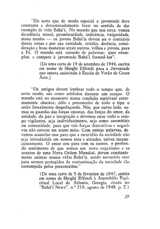 "Ele sente que de modo especial a juventude deve
constante e determinadamente lutar no sentido de dar
exemplo de vida Bahá'í. No mundo que nos cerca, vemos
decadência moral, promiscuidade, indecência, vulgaridade,
maus modos — os jovens Bahá'ís devem ser o contrário
destas coisas e por sua castidade, retidão, decência, consideração e boas maneiras atrair outros, velhos e jovens, para
a Fé. O mundo está cansado de palavras; quer exemplos, e compete à juventude Bahá'í fornecê-los".
(De uma carta de 19 de setembro de 1946, escrita
em nome de Shoghi Effendi para a Juventude
que estava assistindo à Escola de Verão de Green
Acre.)
"Os amigos devem lembrar todo o tempo que, de
certo modo, são como soldados durante um ataque. O
mundo está no momento numa condição espiritual extremamente obscura; ódio e preconceito de todo o tipo o
estão literalmente despedaçando. Nós, por outro lado, somos os guardas das forças opostas, das forças do amor, da
unidade, da paz e integração e devemos estar todo o tempo vigilantes, seja individualmente, seja como assembléia
ou comunidade, para que tais forças destrutivas e negativas não entrem em nosso meio. Com outras palavras, devemos acautelar-nos para que a escuridão da sociedade não
seja introduzida em nossos atos e atitudes, talvez inconscientemente. O amor uns para com os outros, o profundo sentimento de que somos um novo organismo e os
arautos de uma Nova Ordem Mundial, devem constantemente animar nossas vidas Bahá'ís, sendo necessário orar
para sermos protegidos da contaminação da sociedade tão
corrompida pelos preconceitos."
(De uma carta de 5 de fevereiro de 1947, escrita
em nome de Shoghi Effendi à Assembléia Espiritual Local de Atlanta, Geórgia, citada no
"Bahá'í News", n.° 210, agosto de 1948, p. 2.)
29

 