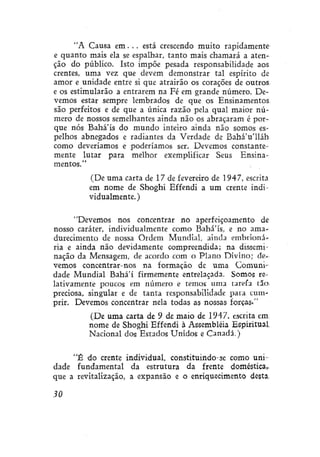 "A Causa em. . . está crescendo muito rapidamente
e quanto mais ela se espalhar, tanto mais chamará a atenção do público. Isto impõe pesada responsabilidade aos
crentes, uma vez que devem demonstrar tal espírito de
amor e unidade entre si que atrairão os corações de outros
e os estimularão a entrarem na Fé em grande número. Devemos estar sempre lembrados de que os Ensinamentos
são perfeitos e de que a única razão pela qual maior número de nossos semelhantes ainda não os abraçaram é porque nós Bahá'ís do mundo inteiro ainda não somos espelhos abnegados e radiantes da Verdade de Bahá'u'lláh
como deveríamos e poderíamos ser. Devemos constantemente lutar para melhor exemplificar Seus Ensinamentos."
(De uma carta de 17 de fevereiro de 1947, escrita
em nome de Shoghi Effendi a um crente individualmente.)
"Devemos nos concentrar no aperfeiçoamento de
nosso caráter, individualmente como Bahá'ís, e no amadurecimento de nossa Ordem Mundial, ainda embrionária e ainda não devidamente compreendida; na disseminação da Mensagem, de acordo com o Plano Divino; devemos concentrar-nos na formação de uma Comunidade Mundial Bahá'í firmemente entrelaçada. Somos relativamente poucos em número e temos uma tarefa tão»
preciosa, singular e de tanta responsabilidade para cumprir. Devemos concentrar nela todas as nossas forças."
(De uma carta de 9 de maio de 1947, escrita em,
nome de Shoghi Effendi à Assembléia Espiritual
Nacional dos Estados Unidos e Canadá.)
"É do crente individual, constituindo-se como unidade fundamental da estrutura da frente doméstica,,
que a revitalização, a expansão e o enriquecimento desta.
30

 