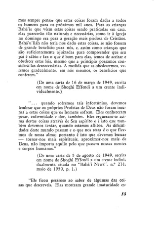 mos sempre pensar que estas coisas foram dadas a todos
os homens para os próximos mil anos. Para as crianças
Bahá'ís que vêem estas coisas sendo praticadas em casa,
elas parecerão tão naturais e necessárias, como ir à igreja
no domingo era para a geração mais piedosa de Cristãos.
Bahá'u'lláh não teria nos dado estas coisas, se não fossem
de grande benefício para nós, e, assim como crianças que
são suficientemente ajuizadas para compreender que seu
pai é sábio e faz o que é bom para elas, temos de aceitar e
obedecer estas leis, mesmo que a princípio possamos considerá-las desnecessárias. À medida que as obedecermos, veremos gradualmente, em nós mesmos, os benefícios que
conferem."
(De uma carta de 16 de março de 1949, escrita
em nome de Shoghi Effendi a um crente individualmente.)
" . . . quando sofremos tais infortúnios, devemos
lembrar que os próprios Profetas de Deus não foram imunes a estas coisas que os homens sofrem. Eles conheceram
pesar, enfermidade e dor, também. Eles ergueram-se acima destas coisas através de Seu espírito e é isto que também devemos tentar, quando estamos aflitos. As dificuldades deste mundo passam e o que nos resta é o que fizemos de nossa alma; portanto é isto que devemos buscar
— tornar-nos mais espirituais, aproximar-nos mais de
Deus, não importa aquilo pelo que passem nossas mentes
e corpos humanos."
(De uma carta de 5 de agosto de 1949, escrita
em nome de Shoghi Effendi a um crente individualmente, citada no "Bahá'í News". n.° 231,
maio de 1950, p. 1.)
"Ele ficou pesaroso ao saber de algumas das coisas que descreveís. Elas mostram grande imaturidade es3%

 