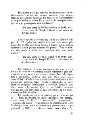 "Ele insiste para que estudeis profundamente os ensinamentos, ensineis os outros, estudeis, com aqueles
Bahá'ís que estejam ansiosos por fazê-lo, os ensinamentos
mais profundos de nossa Fé, e através de exemplo, esforço e oração provoqueis uma mudança."
(De uma carta de 30 de setembro de 1949, escrita em nome de Shoghi Effendi a um crente individualmente.)
"Sem o espírito de verdadeiro amor por BaháVlláh,
pela Sua Fé e pelas instituições atinentes, bem como pelo
amor dos crentes uns pelos outros, a Causa jamais poderá
realmente atrair grande número de pessoas. Pois o mundo não deseja sermões nem preceitos, mas sim, amor
e ação."
(De uma carta de 25 de outubro de 1949, escrita em nome de Shoghi Effendi a um crente individualmente.)
"No entanto, ele sente veementemente que se. . . é
no estado que sua carta parece indicar, certamente está conduzindo seus assuntos de modo errôneo. Isto não significa a assembléia, significa cada um. Pois. onde está o
amor Bahá'í? Onde está se considerando a unidade e a harmonia em primeiro lugar? Onde a disposição de sacrificar os próprios sentimentos e opiniões pessoais para
obter amor e harmonia? Que faz os Bahá'ís pensarem
que quando eles sacrificam as leis espirituais, as leis administrativas irão funcionar?
"Ele insiste que façais o máximo para conseguir que
os. . . Bahá'ís deixem de lado expressões tão desagradáveis como "radical", "conservador", "progressista",
"inimigos da Causa", "suprimindo os ensinamentos", etc.
Se eles parassem por um momento e pensassem para que
propósito o Báb e os mártires deram suas vidas e fia35

 