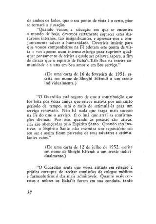 de ambos os lados, que o seu ponto de vista é o certo, pior
se tornará a situação.
"Quando vemos a situação em que se encontra
o mundo de hoje, devemos certamente esquecer estes distúrbios internos, tão insignificantes, e apressar-nos a conjuntamente salvar a humanidade. Deveríeis insistir para
que vossos companheiros na Fé adotem este ponto de vista e vos apoiem num intenso esforço para suprimir qualquer pensamento de crítica e qualquer palavra áspera, a fim
de deixar que o espírito de Bahá'u'lláh flua na inteira comunidade e a una em Seu amor e em Seu serviço."
(De uma carta de 16 de fevereiro de 1951, escrita em nome de Shoghí Effendi a um crente
individualmente.)
"O Guardião está seguro de que a contribuição que
foi feita por vossa amiga que esteve inativa por um curto
período de tempo, será o meio de estimulá-la para um
serviço renovado. Não há nada que traga mais sucesso
na Fé do que o serviço. É o ímã que atrai as confirmações divinas. Por isso, quando as pessoas são ativas,
elas são abençoadas pelo Espírito Santo. Quando são inativas, o Espírito Santo não encontra um repositório em
seu ser e assim ficam privadas de seus salutares e estimulantes raios."
(De uma carta de 12 de julho de 1952, escrita
em nome de Shoghí Effendi a um crente individualmente. )
"O Guardião sente que vossa atitude em relação à
prática corrupta de aceitar comissões de colegas médicos
e farmacêuticos é das mais admiráveis. Quanto mais corretos e nobres os Bahá'ís forem em sua conduta, tanto
38

 