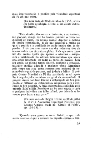 mais impressionarão o público pela vitalidade espiritual
da Fé em que crêem."
(De uma carta de 20 de outubro de 1953, escrita
em nome de Shoghi Effendi a um crente individualmente.)
"Este desafio, tão severo e insistente, e no entanto,
tão glorioso, atinge, não há dúvida, primeiro o crente individual de quem, em última análise, depende o destino
da inteira comunidade. É ele que constitui a malha da
qual o padrão e a qualidade do tecido inteiro têm de depender. É ele que atua como um dos inúmeros elos da
imensa cadeia que circunda o globo. É ele que serve como
um dos muitos tijolos que apoiam a estrutura e asseguram a estabilidade do edifício administrativo que agora
está sendo levantado em todas as partes do mundo. Sem
seu apoio, ao mesmo tempo sincero, contínuo e generoso,
qualquer medida adotada e qualquer plano formulado
pelo corpo que atua como representante nacional da comunidade à qual ele pertence, está fadado a falhar. O próprio Centro Mundial da Fé fica paralisado se tal apoio
lhe é negado pelos membros em geral da comunidade. O
próprio Autor do Plano Divino é embaraçado em Seu propósito se faltarem os instrumentos adequados para a execução de Seu desígnio. A força sustentadora concedida pelo
próprio Bahá'u'lláh, Fundador da Fé, será negada a todo
e qualquer indivíduo que falhe, afinal, que deixe de se levantar para fazer a sua parte."
(De uma carta de Shoghi Effendi de 28 de julho
de 1954 à Assembléia Espiritual Nacional dos
Estados Unidos, citada no "Citadel of Faith",
pp. 130-131.)
"Quando uma pessoa se torna Bahá'í. o que realmente acontece é que a semente do espírito começa a cres39

 