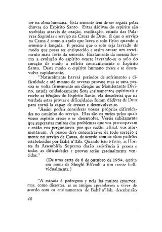cer na alma humana. Esta semente tem de ser regada pelas
chuvas do Espírito Santo. Estas dádivas do espírito são
recebidas através de oração, meditação, estudo das Palavras Sagradas e serviço na Causa de Deus. É que o serviço
na Causa é como o arado que lavra o solo físico quando a
semente é lançada. É preciso que o solo seja lavrado de
modo que possa ser enriquecido e assim causar um crescimento mais forte da semente. Exatamente da mesma forma a evolução do espírito ocorre lavrando-se o solo do
coração de modo a refletir constantemente o Espírito
Santo. Deste modo o espírito humano cresce e se desenvolve rapidamente.
"Naturalmente haverá períodos de sofrimento e dificuldade e até mesmo de severas provas; mas se uma pessoa se volta firmemente em direção ao Manifestante Divino, estuda cuidadosamente Seus ensinamentos espirituais e
recebe as bênçãos do Espírito Santo, ela descobrirá que na
verdade estas provas e dificuldades foram dádivas de Deus
para torná-la capaz de crescer e desenvolver-se.
"Assim podeis considerar vossas próprias dificuldades no caminho do serviço. Elas são os meios pelos quais
vosso espírito cresce e se desenvolve. Vereis subitamente
que superastes muitos dos problemas que vos preocupavam
e então vos perguntareis por que razão, afinal, vos atormentaram. A pessoa deve concentrar-se de todo coração e
mente no serviço da Causa, de acordo com os altos padrões
estabelecidos por BaháVlláh. Quando isto é feito, as Hostes da Assembléia Suprema darão assistência à pessoa r
todas as dificuldades e provas serão gradualmente vencidas."
(De uma carta de 6 de outubro de 1954, escrita
em nome de Shoghí Effendí a um crente indívidualmente.)
"A estrada é pedregosa e nela há muitos estorvos;
mas, como dissestes, se os amigos aprenderem a viver de
acordo com os ensinamentos de Bahá'u'lláh, descobrirão
40

 