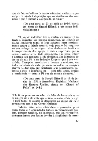 que de fato trabalham de modo misterioso e eficaz; e que
sempre há ajuda à disposição, que os obstáculos são vencidos e que o sucesso é assegurado no final."
(De uma carta de 23 de abril de 1956, escrita
em nome de Shoghi Effendi a um crente individualmente.)
'O próprio indivíduo tem de avaliar seu caráter (o da
tarefa), consultar sua própria consciência, em espírito de
oração considerar todos os seus aspectos, lutar corajosamente contra a inércia natural, cujo peso o faz vergar-se
no seu esforço de se erguer; deve desfazer-se heróica e
irrevogavelmente dos apegos triviais e supérfluos que o
detêm, esvaziar-se de todo pensamento que possa tender
a obstruir seu caminho, e em obediência aos conselhos do
Autor de sua Fé, e em imitação Daquele que é seu verdadeiro Exemplar, associar-se a homens e mulheres, em
todos os níveis da vida, procurar tocar-lhes os corações
através da distinção que caracteriza seus pensamentos, palavras e atos, e conquistá-los — com tato, amor, oração
e persistência — para a Fé que ele mesmo desposou."
(De uma carta de Shoghi Effendi de 19 de junho de 1956 à Assembléia Espiritual Nacional
dos Estados Unidos, citada no "Citadel of
Faith", p. 148.)
"Ele ficou pesaroso ao saber da falta de harmonia entre
os amigos aí; e ele sente que a única maneira sábia de agir
é para todos os crentes se devotarem ao ensino da Fé e
cooperarem com o seu Corpo Nacional.
"Muitas vezes, estas dificuldades e provações, pelas
quais todas as Comunidades Bahá'ís inevitavelmente passam, parecem terríveis, no momento, mas em retrospecto,
compreendemos que foram devidas à fragilidade da natu41

 