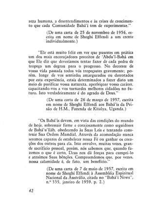 reza humana, a desentendimentos e às crises de crescimento que cada Comunidade Bahá'í tem de experimentar."
(De uma carta de 25 de novembro de 1956, escrita em nome de Shoghi Effendi a um crente
individualmente.)
"Ele está muito feliz em ver que pusestes em prática
um dos mais encorajadores preceitos de 'Abdu'1-Bahá em
que Ele diz que deveríamos tentar fazer de cada pedra de
tropeço um degrau para o progresso. No decorrer de
vossa vida passada todos vós tropeçastes gravemente; porém, longe de vos sentírdes amargurados ou derrotados
por esta experiência, estais determinados a fazer disto um
meio de purificar vossa natureza, aperfeiçoar vosso caráter,
capacítando-vos a vos tornardes melhores cidadões no futuro. Isto verdadeiramente é do agrado de Deus."
(De uma carta de 26 de março de 1957, escrita
em nome de Shoghi Effendi aos Bahá'ís da Prisão de H.M., Fazenda de Kitalya, Uganda.)
"Os Bahá'ís devem, em vista das condições do mundo
de hoje, sobressair firme e corajosamente como seguidores
de BaháVlláh, obedecendo às Suas Leis e tentando construir Sua Ordem Mundial. Através da acomodação nunca
seremos capazes de estabelecer nossa Fé ou ganhar os corações dos outros para ela. Isto envolve, muitas vezes, grande sacrifício pessoal, porém, nós sabemos que, quando fazemos o que é certo, Deus nos dá forças para cumpri-lo
e atraímos Suas benções. Compreendemos que, por vezes,
nossa calamidade é, de fato, um benefício."
(De uma carta de 7 de maio de 1957, escrita em
nome de Shoghi Effendi à Assembléia Espiritual
Nacional da Austrália, citada no "Bahá'í News",
n.° 335, janeiro de 1959, p. 2.)
42

 