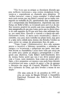 "Não basta que os amigos se desculpem dizendo que
seus melhores instrutores e seus crentes exemplares levantaram-se e responderam ao chamado para pioneiros. O
'melhor instrutor', como o 'crente exemplar', é afinal nada
mais nada menos que um Bahá'í comum que se tenha consagrado ao trabalho da Fé, aprofundado seus conhecimentos e compreensão dos Ensinamentos, depositado sua confiança em Bahá'u'lláh e se levantado para servi-Lo da melhor maneira possível de acordo com suas capacidades. Fomos assegurados de que esta é uma porta que se abrirá diante de cada seguidor da Fé que nela bata com suficiente força, por assim dizer. Quando a vontade e o desejo são suficientemente fortes, os meios serão encontrados e aberto o
caminho, seja para mais trabalho no plano local, seja para
ir a uma nova cidade-meta dentro dos Estados Unidos ou
para entrar no campo do pioneirismo fora do p a í s . . .
"Vosso Corpo (Administrativo) deve não somente
prover o incentivo e liderança necessários, e estimular os
amigos a se levantarem e cumprirem sua parte, mas também devem as Assembléias Locais fazer tudo que esteja em
seu poder para ajudar os amigos a prosseguirem e a atingirem seus objetivos. Cada Bahá'í individualmente deve
da mesma forma sentir que isto é seu dever pessoal para
com a Causa, neste momento, bem como seu maior privilégio, e deve perguntar a si mesmo o que pode fazer durante
os próximos seis anos, a partir de agora, a fim de apressar
a obtenção das metas da Cruzada Mundial. Os Bahá'ís
são o fermento de Deus, que deve levedar a massa de sua
nação."
(De uma carta de 21 de setembro de 1957, escrita em nome de Shoghí Effendi à Assembléia
Espiritual Nacional dos Bahá'ís dos Estados
Unidos.)

43

 