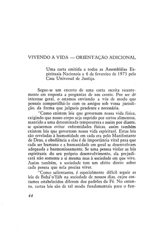 V I V E N D O A VIDA — O R I E N T A Ç Ã O ADICIONAL
Uma carta emitida a todas as Assembléias Espirituais Nacionais a 6 de fevereiro de 1973 pela
Casa Universal de Justiça.
Segue-se um excerto de uma carta escrita recentemente em resposta a perguntas de um crente. Por ser ófi
interesse geral, o estamos enviando a vós de modo que
possais compartilhá-lo com os amigos sob vossa jurisdição, da forma que julgueis prudente e necessária.
"Como existem leis que governam nossa vida física,
exigindo que nosso corpo seja suprido por certos alimentos,
mantido a uma determinada temperatura e assim por diante,
se quisermos evitar enfermidades físicas, assim também
existem leis que governam nossa vida espiritual. Estas leis
são reveladas à humanidade em cada era pelo Manifestante
de Deus, e obediência a elas é de importância vital para que
cada ser humano e a humanidade em geral se desenvolvam
adequada e harmoniosamente. Se uma pessoa violar as leis
espirituais do seu próprio desenvolvimento, ela prejudicará não somente a si mesma mas à sociedade em que vive.
Assim também, a sociedade tem um efeito direto sobre
cada pessoa que nela precisa viver.
"Como salientastes, é especialmente difícil seguir as
leis de Bahá'u'lláh na sociedade de nossos dias, cujos costumes estabelecidos diferem dos padrões da Fé. No entanto, certas leis são de tal modo fundamentais para o fun44

 