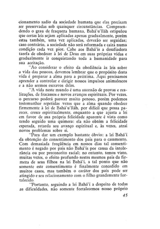 donamento sadio da sociedade humana que elas precisam
ser preservadas sob quaisquer circunstâncias. Compreendendo o grau de fraqueza humana, BaháVlláh estipulou
que certas leis sejam aplicadas apenas gradualmente, porém
estas também, uma vez aplicadas, deverão ser seguidas;
caso contrário, a sociedade não será reformada e cairá numa
condição cada vez pior. Cabe aos Bahá'ís a desafiadora
tarefa de obedecer à lei de Deus em suas próprias vidas e
gradualmente ir conquistando toda a humanidade para
sua aceitação.
"Ao considerar o efeito da obediência às leis sobre
a vida das pessoas, devemos lembrar que o propósito desta
vida é preparar a alma para a próxima. Aqui precisamos
aprender a controlar e dirigir nossos impulsos animalescos
e a não sermos escravos deles.
"A vida neste mundo é uma sucessão de provas e realizações, de fracassos e novos avanços espirituais. Por vezes,
o percurso poderá parecer muito penoso, porém podemos
testemunhar repetidas vezes que a alma quando obedece
firmemente à lei de BaháVlláh, por difícil que possa parecer, cresce espiritualmente, enquanto a que ajusta a lei
em favor de sua própria felicidade aparente é vista como
tendo seguido uma quimera: ela não obtém a felicidade
esperada, retarda seu avanço espiritual e, às vezes, atrai
novos problemas sobre si.
"Para dar um exemplo bastante óbvio: a lei Bahá'í
da obtenção do consentimento dos pais para o casamento.
Com demasiada freqüência em nossos dias tal consentimento é negado por pais não Bahá'ís por causa da intolerância ou por preconceito racial; no entanto, temos visto,
muitas vezes, o efeito profundo nestes mesmos pais da firmeza de seus filhos na lei Bahá'í, a tal ponto que não
somente este consentimento é finalmente concedido em
muitos casos, mas também o caráter dos pais pode ser
atingido e seu relacionamento com o filho grandemente fortalecido
"Portanto, seguindo a lei Bahá'í a despeito de todas
as dificuldades, não somente fortalecemos nosso próprio
45

 