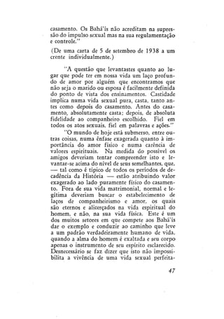casamento. Os Bahá'ís não acreditam na supressão do impulso sexual mas na sua regulamentação
e controle."
(De uma carta de 5 de setembro de 1938 a um
crente individualmente.)
"A questão que levantastes quanto ao lugar que pode ter em nossa vida um laço profundo de amor por alguém que encontramos que
não seja o marido ou esposa é facilmente definida
do ponto de vista dos ensinamentos. Castidade
implica numa vida sexual pura, casta, tanto antes como depois do casamento. Antes do casamento, absolutamente casta; depois, de absoluta
fidelidade ao companheiro escolhido. Fiel em
todos os atos sexuais, fiel em palavras e ações/'
"O mundo de hoje está submerso, entre outras coisas, numa ênfase exagerada quanto à importância do amor físico e numa carência de
valores espirituais. Na medida do possível os
amigos deveriam tentar compreender isto e levantar-se acima do nível de seus semelhantes, que,
— tal como é típico de todos os períodos de decadência da História — estão atribuindo valor
exagerado ao lado puramente físico do casamento. Fora de sua vida matrimonial, normal e legítima deveriam buscar o estabelecimento de
laços de companheirismo e amor, os quais
são eternos e alicerçados na vida espiritual do
homem, e não, na sua vida física. Este é um
dos muitos setores em que compete aos Bahá'ís
dar o exemplo e conduzir ao caminho que leve
a um padrão verdadeiramente humano de vida,
quando a alma do homem é exaltada e seu corpo
apenas o instrumento de seu espírito esclarecido.
Desnecessário se faz dizer que isto não impossibilita a vivência de uma vida sexual perfeita47

 