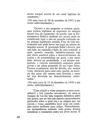 mente normal através de seu canal legítimo do
casamento."
(De uma carta de 28 de setembro de 1941 a um
crente individualmente.)
"Quanto a sua pergunta se existem quaisquer formas legítimas de expressão do instinto
sexual fora do casamento; de acordo com os Ensinamentos Bahá'ís nenhum ato sexual pode ser
considerado legal a não ser quando realizado entre pessoas legalmente casadas. Fora da vida matrimonial não pode haver uso legal ou salutar do
impulso sexual. À juventude Bahá'í deveria, por
um lado, ser ensinada a lição do auto-controle, o
qual, quando exercido, indubitavelmente tem
um efeito saudável sobre o desenvolvimento do
caráter e da personalidade em geral, e por outro
lado, deveria ser aconselhada, e até mesmo estimulada, a contrair matrimônio enquanto ainda
jovem e em plena possessão do seu vigor físico.
Fatores econômicos, não há dúvida, são, muitas
vezes, obstáculo para casar cedo. porém, na maioria dos casos, são apenas uma desculpa e como
tal não deveriam ser demasiadamente enfatizados."
(De uma carta de 13 de dezembro de 1940 a um
crente individualmente.)
"Com relação a vossa pergunta se seria aconselhável e útil casardes novamente; ele sente-se
incapaz de vos dar uma resposta definitiva sobre
este ponto, por ser isto um assunto essencialmente
particular sobre o qual vós e os amigos que vos
cercam e vossa assembléia local estão em condições muito melhores para julgar. Naturalmente,
em circunstâncias normais, toda pessoa deveria
considerar o casamento como seu dever moral. E
48

 