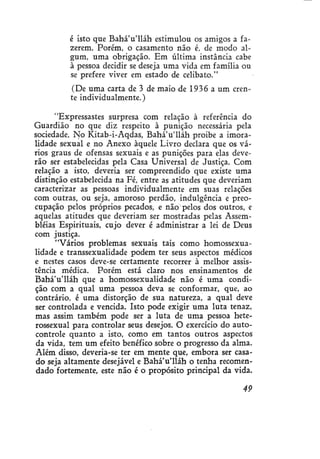 é isto que Bahá'u'lláh estimulou os amigos a fazerem. Porém, o casamento não é, de modo algum, uma obrigação. Em última instância cabe
à pessoa decidir se deseja uma vida em família ou
se prefere viver em estado de celibato."
(De uma carta de 3 de maio de 1936 a um crente individualmente.)
"Expressastes surpresa com relação à referência do
Guardião no que diz respeito à punição necessária pela
sociedade. No Kitab-i-Aqdas, BaháVlláh proibe a imoralidade sexual e no Anexo àquele Livro declara que os vários graus de ofensas sexuais e as punições para elas deverão ser estabelecidas pela Casa Universal de Justiça. Com
relação a isto, deveria ser compreendido que existe uma
distinção estabelecida na Fé, entre as atitudes que deveriam
caracterizar as pessoas individualmente em suas relações
com outras, ou seja, amoroso perdão, indulgência e preocupação pelos próprios, pecados, e não pelos dos outros, e
aquelas atitudes que deveriam ser mostradas pelas Assembléias Espirituais, cujo dever é administrar a lei de Deus
com justiça.
"Vários problemas sexuais tais como homossexualidade e transsexualidade podem ter seus aspectos médicos
e nestes casos deve-se certamente recorrer à melhor assistência médica. Porém está claro nos ensinamentos de
BaháVlláh que a homossexualidade não é uma condição com a qual uma pessoa deva se conformar, que, ao
contrário, é uma distorção de sua natureza, a qual deve
ser controlada e vencida. Isto pode exigir uma luta tenaz,
mas assim também pode ser a luta de uma pessoa heterossexual para controlar seus desejos. O exercício do autocontrole quanto a isto, como em tantos outros aspectos
da vida, tem um efeito benéfico sobre o progresso da alma.
Além disso, deveria-se ter em mente que, embora ser casado seja altamente desejável e BaháVlláh o tenha recomendado fortemente, este não é o propósito principal da vida.
49

 