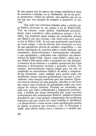 Se uma pessoa tem de esperar um tempo considerável antes
de encontrar o cônjuge, ou se, finalmente, ele ou ela precisa permanecer solteiro ou solteira, não significa que ele ou
ela seja por isto incapaz de cumprir o propósito de sua
vida."
"Em tudo isto estivemos falando sobre a atitude que
os Bahá'ís deveriam ter em relação à lei de BaháVlláh.
Vós, no entanto, como médico, trabalhando principalmente como conselheiro sobre problemas sexuais e de família, vos ocupareis quase sempre em aconselhar pessoas
não Bahá'ís que não aceitam e não vêem razão para seguir
as leis de BaháVlláh. Já sois um profissional qualificado
no vosso campo, e não há dúvida, dais orientação na base
do que aprendestes através de estudos e experiência — um
inteiro entrelaçado de conceitos sobre a mente humana, seu
crescimento, desenvolvimento e funcionamento adequado,
o que aprendestes e deduzistes sem referência aos ensinamentos de BaháVlláh. Agora, como Bahá'í, sabeis que o
que BaháVlláh ensina sobre o propósito da vida humana,
a natureza do ser humano e a conduta apropriada das vidas
humanas é divinamente revelado e portanto verdade. No
entanto, inevitavelmente tomará tempo para vós não só
estudardes os ensinamentos Bahá'ís de modo a compreendê-los claramente, como também para avaliar como eles
modificam vossos conceitos profissionais. Isto não é, naturalmente, uma situação inusitada para um cientista. Quantas vezes no decorrer de uma pesquisa, descobre-se um fator
que requer uma revolução do pensamento sobre um vasto
campo do esforço humano. Precisais ser orientados, em
cada caso, por vosso conhecimento e julgamento profissionais, à medida que sejam iluminados por vosso crescente
conhecimento dos ensinamentos Bahá'ís; indubitavelmente
descobrireis que vossa própria compreensão dos problemas
humanos com que tratais em vosso trabalho se modificará
e se desenvolverá e vereís novos e mais aperfeiçoados modos
de ajudar as pessoas que recorrem a vós. A Psicologia é
ainda uma ciência muito nova e inexata e, à medida que
50

 