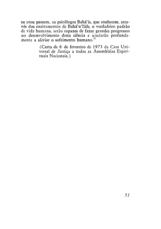 os anos passam, os psicólogos Bahá'ís, que conhecem, através dos ensinamentos de Bahá'u'lláh, o verdadeiro padrão
de vida humana, serão capazes de fazer grandes progressos
no desenvolvimento desta ciência e ajudarão profundamente a aliviar o sofrimento humano."
(Carta de 6 de fevereiro de 1973 da Casa Universal de Justiça a todas as Assembléias Espirituais Nacionais.)

51

 