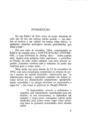 INTRODUÇÃO
Ser um bahá'í, de fato, como de nome, demanda de
cada um de nós um esforço muito grande — em estudar os escritos e em refletir em nossas vidas diárias "o
esplendor daqueles princípios eternos proclamados por
BaháVlláh".
Em sua carta de setembro, 1964, conclamando os
Baha ís do mundo para a PARTICIPAÇÃO UNIVERSAL, a Casa Universal de Justiça disse: "todos podem
orar, manter suas próprias lutas espirituais, e contribuir
ao Fundo. Se cada crente cumprir com estes deveres sagrados, ficaremos atônitos com o aumento de poder que
resultará para o corpo t o d o . . ."
Mais tarde, em carta datada de 24 de novembro de
1972, com uma compilação consistindo de citações de cartas e escritos do amado Guardião, enfatizaram que "as
admoestações morais e espirituais contidas em nossos escritos devem ser disseminadas amplamente, apropriadamente entendidas e os amigos deveriam ser encorajados a
segui-las" e eles citam as palavras de Shoghi Effendi:
"A humanidade, através o sofrimento e
tumulto, está rapidamente caminhando para seu
destino; se nos retardarmos, se falharmos em
cumprir a nossa parte, certamente outros serão
chamados para tomar nosso lugar como ministros para as gritantes necessidades deste mundo
aflito.

 