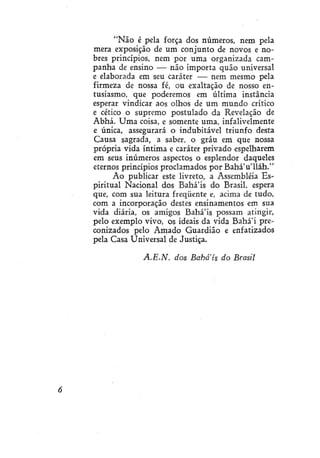 "Não é pela força dos números, nem pela
mera exposição de um conjunto de novos e nobres princípios, nem por uma organizada campanha de ensino — não importa quão universal
e elaborada em seu caráter — nem mesmo pela
firmeza de nossa fé, ou exaltação de nosso entusiasmo, que poderemos em última instância
esperar vindicar aos olhos de um mundo crítico
e cético o supremo postulado da Revelação de
Abhá. Uma coisa, e somente uma, infalivelmente
e única, assegurará o indubitável triunfo desta
Causa sagrada, a saber, o grau em que nossa
própria vida íntima e caráter privado espelharem
em seus inúmeros aspectos o esplendor daqueles
eternos princípios proclamados por Bahá'u'lláh."
Ao publicar este livreto, a Assembléia Espiritual Nacional dos Bahá'is do Brasil, espera
que, com sua leitura freqüente e, acima de tudo,
com a incorporação destes ensinamentos em sua
vida diária, os amigos Bahá'ís possam atingir,
pelo exemplo vivo, os ideais da vida Bahá'i preconizados pelo Amado Guardião e enfatizados
pela Casa Universal de Justiça.
A.E.N.

dos Babais do Brasil

 