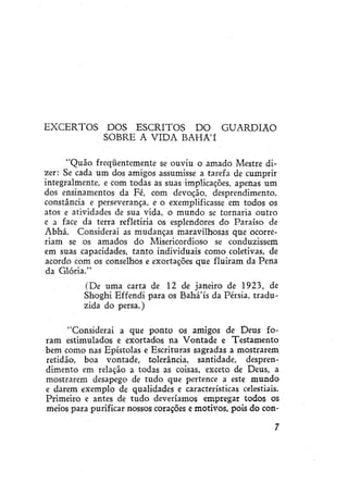 EXCERTOS

DOS ESCRITOS DO GUARDIÃO
SOBRE A VIDA BAHÁ'Í

"Quão freqüentemente se ouviu o amado Mestre dizer: Se cada um dos amigos assumisse a tarefa de cumprir
integralmente, e com todas as suas implicações, apenas um
dos ensinamentos da Fé, com devoção, desprendimento,
constância e perseverança, e o exemplificasse em todos os
atos e atividades de sua vida, o mundo se tornaria outro
e a face da terra refletiria os esplendores do Paraíso de
Abhá. Considerai as mudanças maravilhosas que ocorreriam se os amados do Misericordioso se conduzissem
em suas capacidades, tanto individuais como coletivas, de
acordo com os conselhos e exortações que fluiram da Pena
da Glória."
(De uma carta de 12 de janeiro de 1923, de
Shoghi Effendi para os Bahá'ís da Pérsia, traduzida do persa.)
"Considerai a que ponto os amigos de Deus foram estimulados e exortados na Vontade e Testamento
bem como nas Epístolas e Escrituras sagradas a mostrarem
retidão, boa vontade, tolerância, santidade, desprendimento em relação a todas as coisas, exceto de Deus, a
mostrarem desapego de tudo que pertence a este mundo
e darem exemplo de qualidades e características celestiais.
Primeiro e antes de tudo deveríamos empregar todos os
meios para purificar nossos corações e motivos, pois do con-

 
