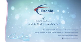 Rua São Geraldo, 14 - Nossa Senhora do Carmo - Contagem
Loja Big Shopping. Av. João César de Oliveira, 1275 - Eldorado - Contagem
facebook.com/ConstrutoraEscala
www.construtoraescala.com.br
Todasasimagenssãomeramenteilustrativasderepresentaçõesartísticas,podendosofreralterações
de cor, textura, acabamento e composição. Os móveis, adornos e equipamentos não fazem parte do
produto.EsteempreendimentoserácomercializadoemconformidadecomaleiLei4.591/64.
 