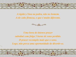A rigidez é boa na pedra, não no homem.
   A ele cabe firmeza, o que é muito diferente.




          Uma hora de intenso prazer
  substitui com folga 3 horas de sono perdido.
      O prazer recompõe mais que o sono.
Logo, não perca uma oportunidade de divertir-se.
 