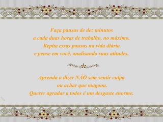 Faça pausas de dez minutos
 a cada duas horas de trabalho, no máximo.
     Repita essas pausas na vida diária
 e pense em você, analisando suas atitudes.



   Aprenda a dizer NÃO sem sentir culpa
           ou achar que magoou.
Querer agradar a todos é um desgaste enorme.
 