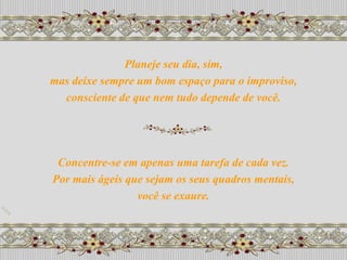 Planeje seu dia, sim,
mas deixe sempre um bom espaço para o improviso,
  consciente de que nem tudo depende de você.




 Concentre-se em apenas uma tarefa de cada vez.
Por mais ágeis que sejam os seus quadros mentais,
                 você se exaure.
 