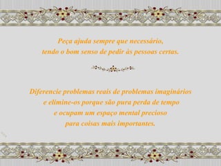 Peça ajuda sempre que necessário,
   tendo o bom senso de pedir às pessoas certas.




Diferencie problemas reais de problemas imaginários
    e elimine-os porque são pura perda de tempo
        e ocupam um espaço mental precioso
            para coisas mais importantes.
 
