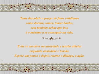 Tente descobrir o prazer de fatos cotidianos
        como dormir, comer, tomar banho,
            sem também achar que isso
        é o máximo a se conseguir na vida.



  Evite se envolver na ansiedade e tensão alheias
           enquanto ansiedade e tensão.
Espere um pouco e depois retome o diálogo, a ação.
 