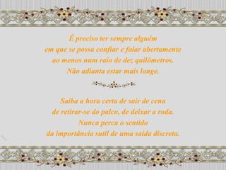 É preciso ter sempre alguém
em que se possa confiar e falar abertamente
  ao menos num raio de dez quilômetros.
      Não adianta estar mais longe.


     Saiba a hora certa de sair de cena
  de retirar-se do palco, de deixar a roda.
           Nunca perca o sentido
da importância sutil de uma saída discreta.
 