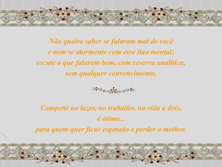Não queira saber se falaram mal de você
   e nem se atormente com esse lixo mental;
escute o que falaram bem, com reserva analítica,
          sem qualquer convencimento.



 Competir no lazer, no trabalho, na vida a dois,
                   é ótimo...
para quem quer ficar esgotado e perder o melhor.
 