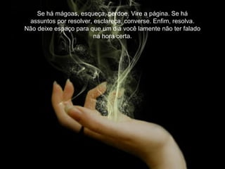 Se há mágoas, esqueça, perdoe. Vire a página. Se há
assuntos por resolver, esclareça, converse. Enfim, resolva.
Não deixe espaço para que um dia você lamente não ter falado
na hora certa.
 