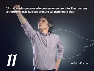 11
“A maioria das pessoas não querem o seu produto. Elas querem
a transformação que seu produto vai trazer para elas.”
—Érico Rocha
 
