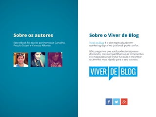 Sobre o Viver de BlogSobre os autores
Viver de Blog é o site especializado em
marketing digital no qual você pode confiar.
Não pregamos que você poderá enriquecer
dormindo, mas compartilhamos as ferramentas
e o mapa para você evitar furadas e encontrar
o caminho mais rápido para o seu sucesso.
Esse eBook foi escrito por Henrique Carvalho,
Priscila Stuani e Vanessa Alkmim.
 