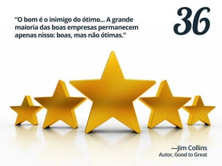 36“O bom é o inimigo do ótimo... A grande
maioria das boas empresas permanecem
apenas nisso: boas, mas não ótimas.”
—Jim Collins
Autor, Good to Great
 