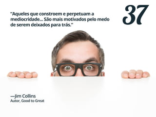 37“Aqueles que constroem e perpetuam a
mediocridade... São mais motivados pelo medo
de serem deixados para trás.”
—Jim Collins
Autor, Good to Great
 