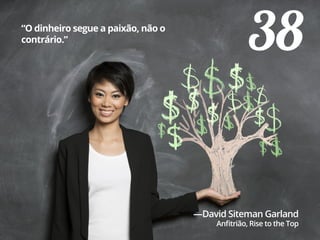 38“O dinheiro segue a paixão, não o
contrário.”
—David Siteman Garland
Anfitrião, Rise to the Top
 