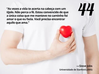 “As vezes a vida te acerta na cabeça com um
tijolo. Não perca a fé. Estou convencido de que
a única coisa que me manteve no caminho foi
amar o que eu fazia. Você precisa encontrar
aquilo que ama.”
—Steve Jobs
Universidade de Stanford (2005)
44
 