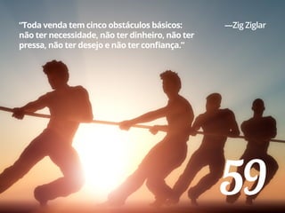 59
“Toda venda tem cinco obstáculos básicos:
não ter necessidade, não ter dinheiro, não ter
pressa, não ter desejo e não ter confiança.”
—Zig Ziglar
 