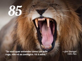 85
“Se você quer entender como um leão
ruge, não vá ao zoológico. Vá à selva.”
—Jim Stengel
CMO, P&G
 