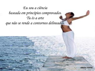 Eu sou a ciência
  baseada em princípios comprovados.
              Tu és a arte
que não se rende a contornos delineados.
 