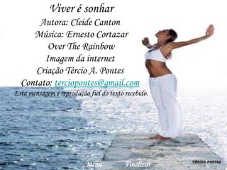 Viver é sonhar
       Autora: Cleide Canton
     Música: Ernesto Cortazar
         Over The Rainbow
        Imagem da internet
      Criação Tércio A. Pontes
  Contato: terciopontes@gmail.com
Esta mensagem é reprodução fiel do texto recebido.




                          Menu           Finalizar
 