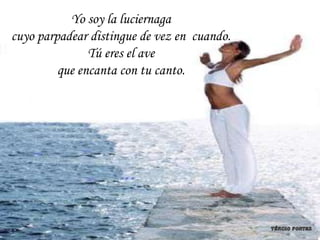 Yo soy la luciernaga
cuyo parpadear distingue de vez en cuando.
               Tú eres el ave
         que encanta con tu canto.
 