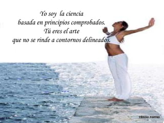 Yo soy la ciencia
  basada en principios comprobados.
             Tú eres el arte
que no se rinde a contornos delineados.
 