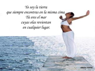 Yo soy la tierra
que siempre encontras en la misma cima.
             Tú eres el mar
         cuyas olas revientan
           en cualquier lugar.
 