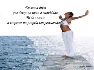 Eu sou a brisa
    que deixa no rosto a suavidade.
             Tu és o vento
a tropeçar na própria tempestuosidade.
 