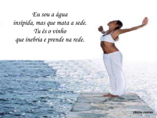 Eu sou a água
insípida, mas que mata a sede.
         Tu és o vinho
 que inebria e prende na rede.
 