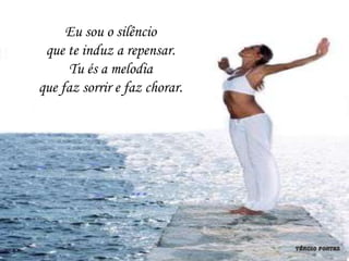 Eu sou o silêncio
 que te induz a repensar.
     Tu és a melodia
que faz sorrir e faz chorar.
 