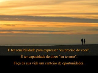 É ter sensibilidade para expressar "eu preciso de você". É ter capacidade de dizer "eu te amo". Faça da sua vida um canteiro de oportunidades. 