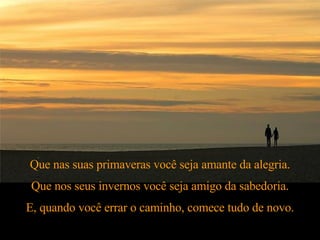 Que nas suas primaveras você seja amante da alegria. Que nos seus invernos você seja amigo da sabedoria. E, quando você errar o caminho, comece tudo de novo. 