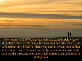 Pois assim você será cada vez mais apaixonado pela vida e descobrirá que ser feliz não é ter uma vida perfeita, mas é usar as lágrimas para irrigar a tolerância, usar as perdas para refinar a paciência, usar as falhas para esculpir a serenidade, usar a dor para lapidar o prazer, usar os obstáculos para abrir as janelas da inteligência. 