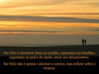 Ser feliz é encontrar força no perdão, esperança nas batalhas, segurança no palco do medo, amor nos desencontros. Ser feliz não é apenas valorizar o sorriso, mas refletir sobre a tristeza. 